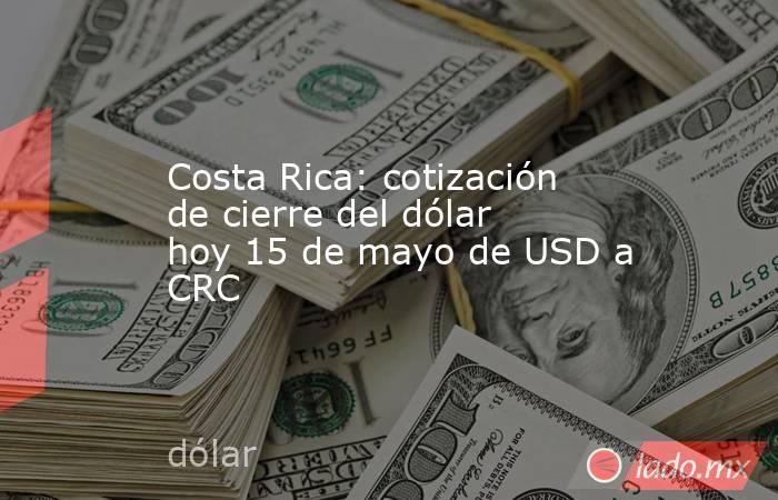 Costa Rica: cotización de cierre del dólar hoy 15 de mayo de USD a CRC. Noticias en tiempo real
