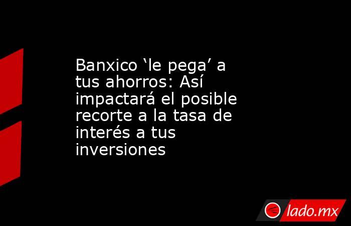 Banxico ‘le pega’ a tus ahorros: Así impactará el posible recorte a la tasa de interés a tus inversiones. Noticias en tiempo real