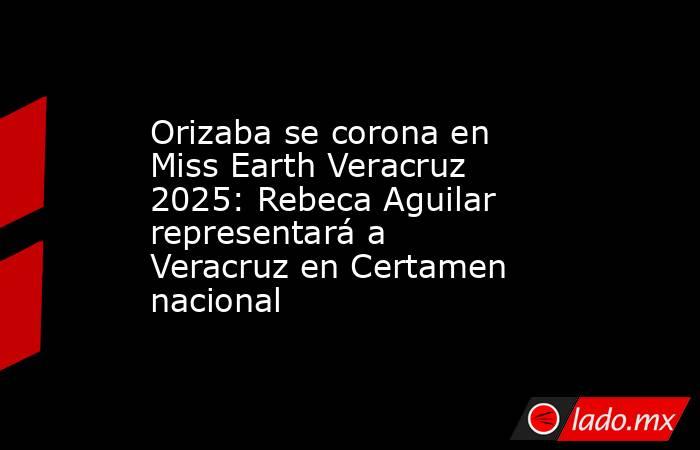 Orizaba se corona en Miss Earth Veracruz 2025: Rebeca Aguilar representará a Veracruz en Certamen nacional. Noticias en tiempo real