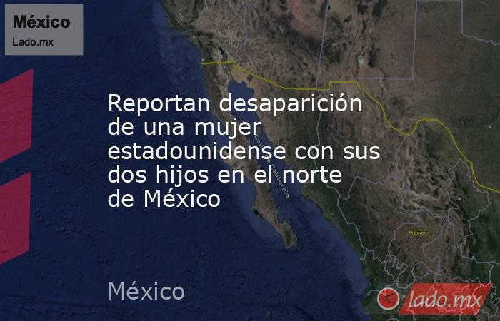 Reportan desaparición de una mujer estadounidense con sus dos hijos en el norte de México. Noticias en tiempo real