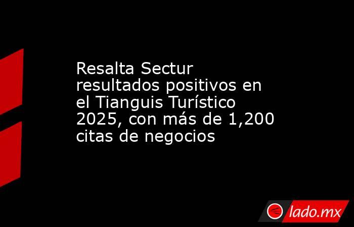 Resalta Sectur resultados positivos en el Tianguis Turístico 2025, con más de 1,200 citas de negocios. Noticias en tiempo real