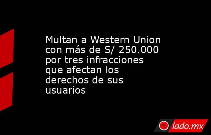 Multan a Western Union con más de S/ 250.000 por tres infracciones que afectan los derechos de sus usuarios. Noticias en tiempo real