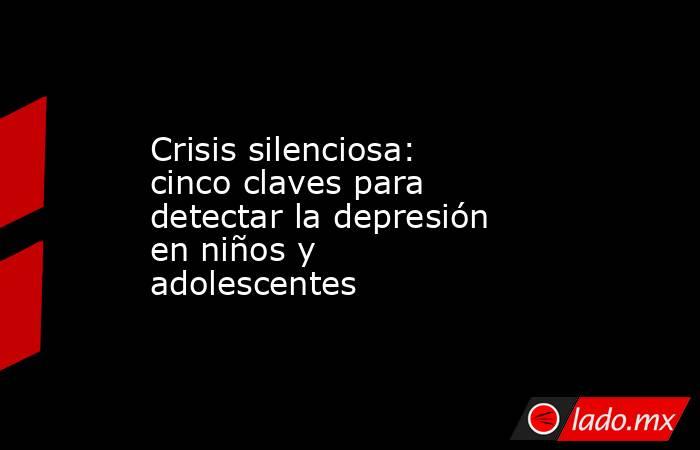 Crisis silenciosa: cinco claves para detectar la depresión en niños y adolescentes . Noticias en tiempo real