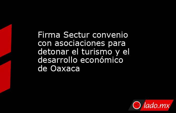 Firma Sectur convenio con asociaciones para detonar el turismo y el desarrollo económico de Oaxaca. Noticias en tiempo real