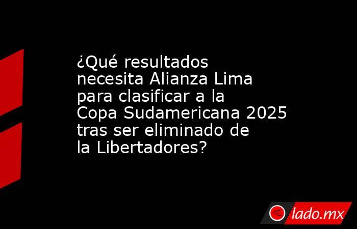 ¿Qué resultados necesita Alianza Lima para clasificar a la Copa Sudamericana 2025 tras ser eliminado de la Libertadores?. Noticias en tiempo real