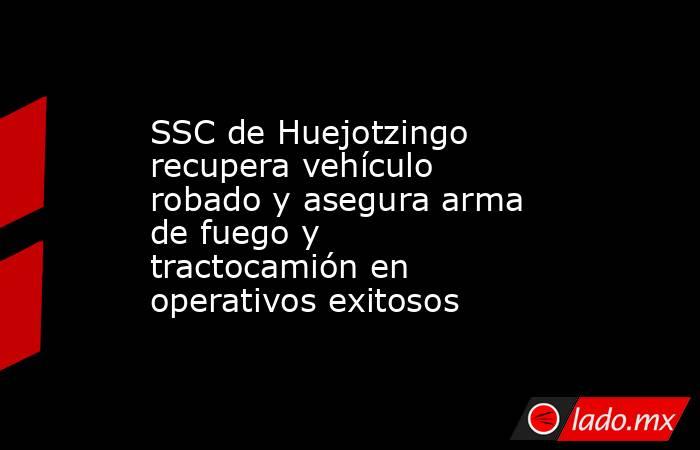 SSC de Huejotzingo recupera vehículo robado y asegura arma de fuego y tractocamión en operativos exitosos. Noticias en tiempo real