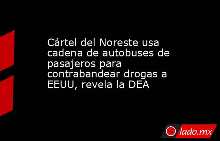 Cártel del Noreste usa cadena de autobuses de pasajeros para contrabandear drogas a EEUU, revela la DEA. Noticias en tiempo real
