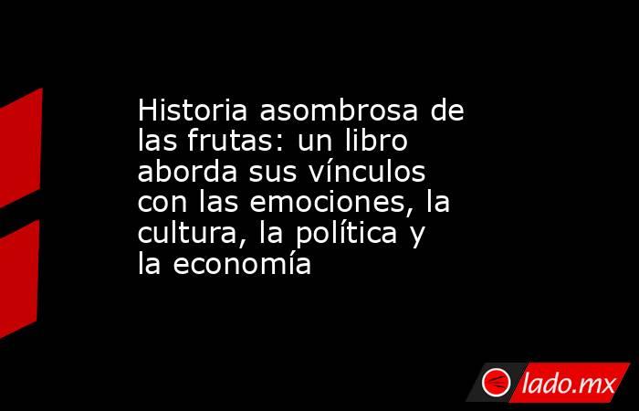 Historia asombrosa de las frutas: un libro aborda sus vínculos con las emociones, la cultura, la política y la economía  . Noticias en tiempo real