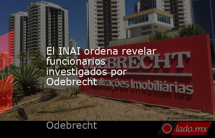 El INAI ordena revelar funcionarios investigados por Odebrecht. Noticias en tiempo real