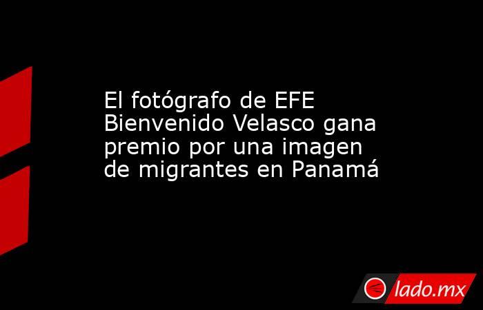 El fotógrafo de EFE Bienvenido Velasco gana premio por una imagen de migrantes en Panamá. Noticias en tiempo real