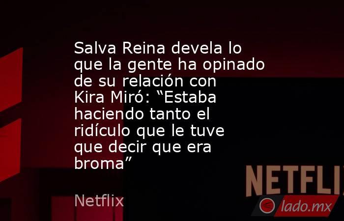 Salva Reina devela lo que la gente ha opinado de su relación con Kira Miró: “Estaba haciendo tanto el ridículo que le tuve que decir que era broma”. Noticias en tiempo real