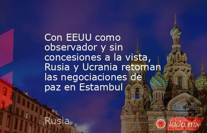 Con EEUU como observador y sin concesiones a la vista, Rusia y Ucrania retoman las negociaciones de paz en Estambul . Noticias en tiempo real