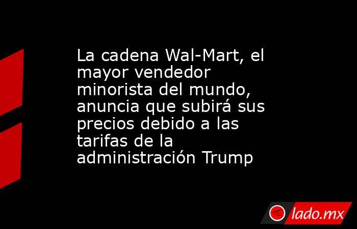 La cadena Wal-Mart, el mayor vendedor minorista del mundo, anuncia que subirá sus precios debido a las tarifas de la administración Trump. Noticias en tiempo real