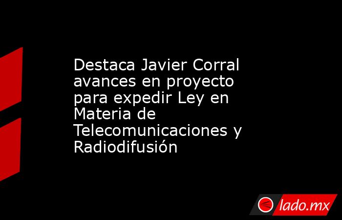 Destaca Javier Corral avances en proyecto para expedir Ley en Materia de Telecomunicaciones y Radiodifusión. Noticias en tiempo real