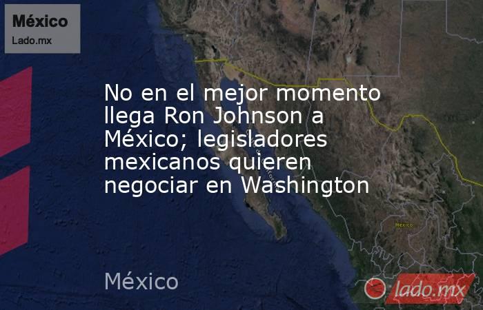 No en el mejor momento llega Ron Johnson a México; legisladores mexicanos quieren negociar en Washington. Noticias en tiempo real