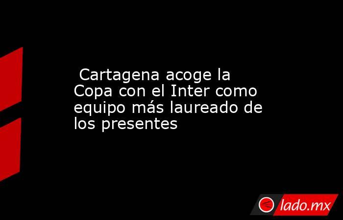  Cartagena acoge la Copa con el Inter como equipo más laureado de los presentes . Noticias en tiempo real