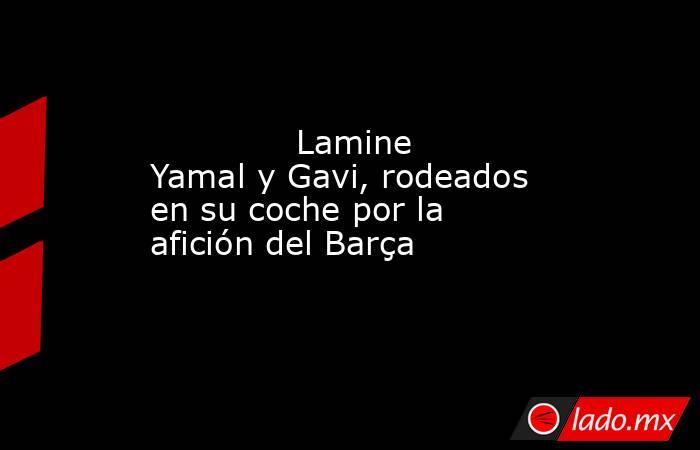                                      Lamine Yamal y Gavi, rodeados en su coche por la afición del Barça                                 . Noticias en tiempo real