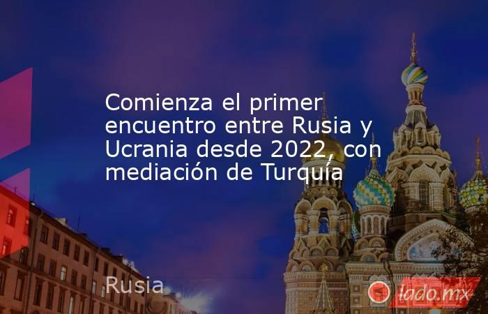 Comienza el primer encuentro entre Rusia y Ucrania desde 2022, con mediación de Turquía. Noticias en tiempo real