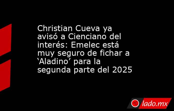 Christian Cueva ya avisó a Cienciano del interés: Emelec está muy seguro de fichar a ‘Aladino’ para la segunda parte del 2025. Noticias en tiempo real