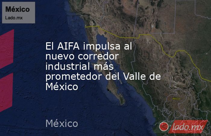 El AIFA impulsa al nuevo corredor industrial más prometedor del Valle de México. Noticias en tiempo real