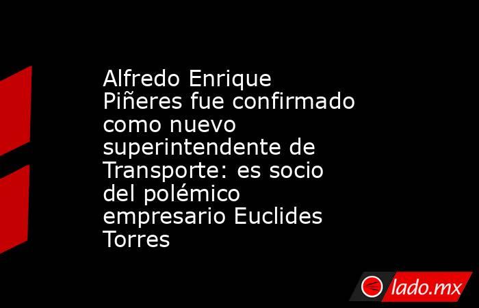 Alfredo Enrique Piñeres fue confirmado como nuevo superintendente de Transporte: es socio del polémico empresario Euclides Torres. Noticias en tiempo real