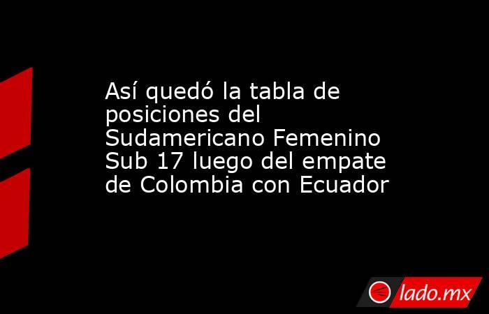 Así quedó la tabla de posiciones del Sudamericano Femenino Sub 17 luego del empate de Colombia con Ecuador  . Noticias en tiempo real