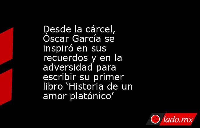 Desde la cárcel, Óscar García se inspiró en sus recuerdos y en la adversidad para escribir su primer libro ‘Historia de un amor platónico’. Noticias en tiempo real