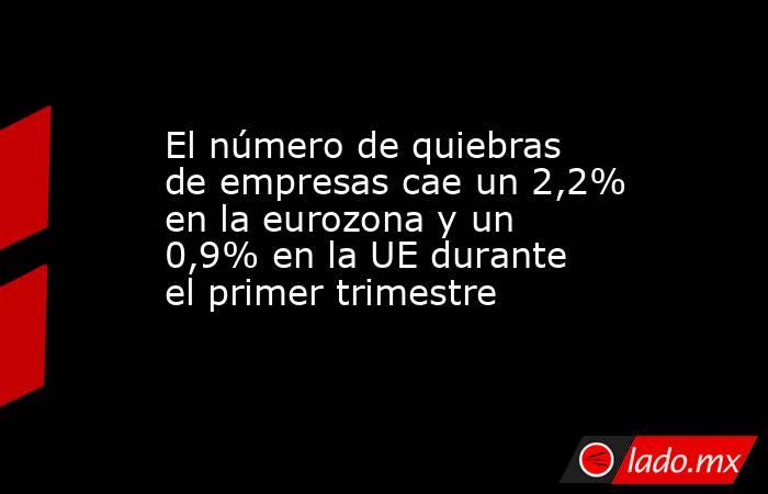 El número de quiebras de empresas cae un 2,2% en la eurozona y un 0,9% en la UE durante el primer trimestre. Noticias en tiempo real