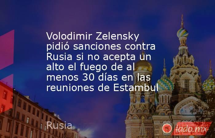 Volodimir Zelensky pidió sanciones contra Rusia si no acepta un alto el fuego de al menos 30 días en las reuniones de Estambul. Noticias en tiempo real
