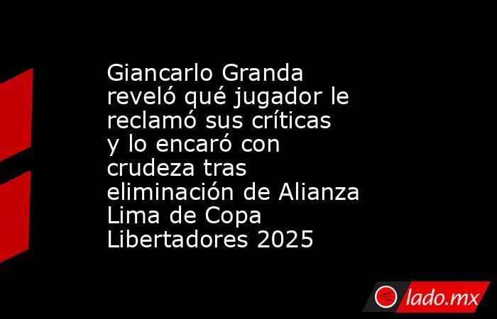 Giancarlo Granda reveló qué jugador le reclamó sus críticas y lo encaró con crudeza tras eliminación de Alianza Lima de Copa Libertadores 2025. Noticias en tiempo real