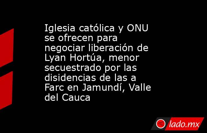 Iglesia católica y ONU se ofrecen para negociar liberación de Lyan Hortúa, menor secuestrado por las disidencias de las a Farc en Jamundí, Valle del Cauca. Noticias en tiempo real