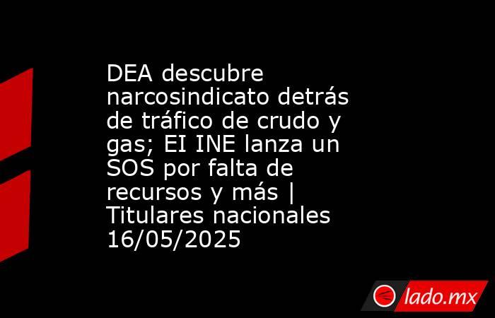 DEA descubre narcosindicato detrás de tráfico de crudo y gas; EI INE lanza un SOS por falta de recursos y más | Titulares nacionales 16/05/2025. Noticias en tiempo real