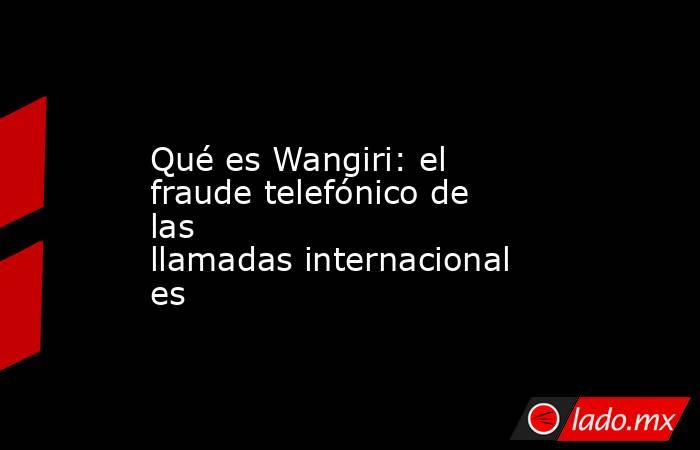 Qué es Wangiri: el fraude telefónico de las llamadas internacionales. Noticias en tiempo real