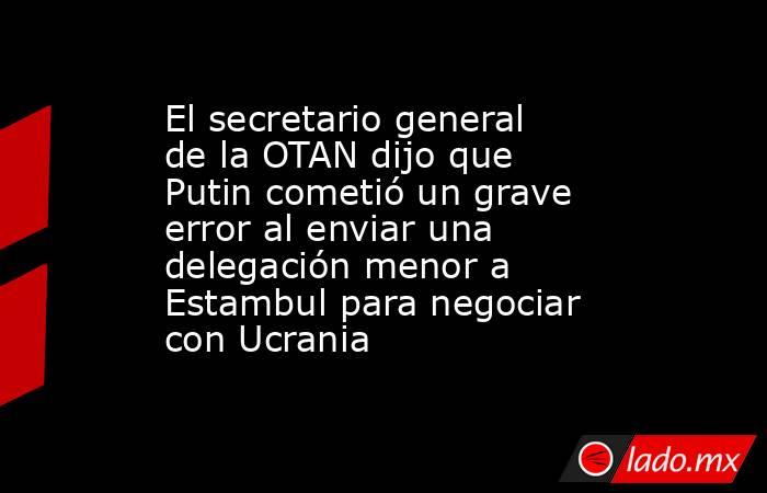 El secretario general de la OTAN dijo que Putin cometió un grave error al enviar una delegación menor a Estambul para negociar con Ucrania. Noticias en tiempo real