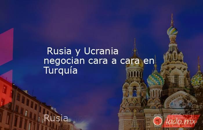  Rusia y Ucrania negocian cara a cara en Turquía. Noticias en tiempo real