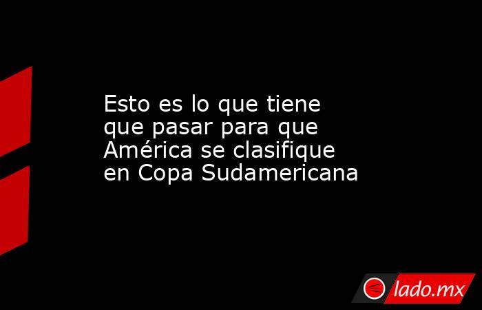 Esto es lo que tiene que pasar para que América se clasifique en Copa Sudamericana. Noticias en tiempo real