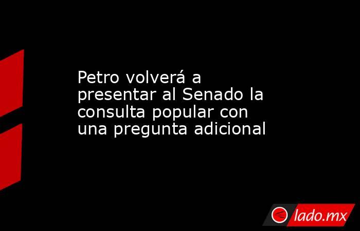 Petro volverá a presentar al Senado la consulta popular con una pregunta adicional. Noticias en tiempo real