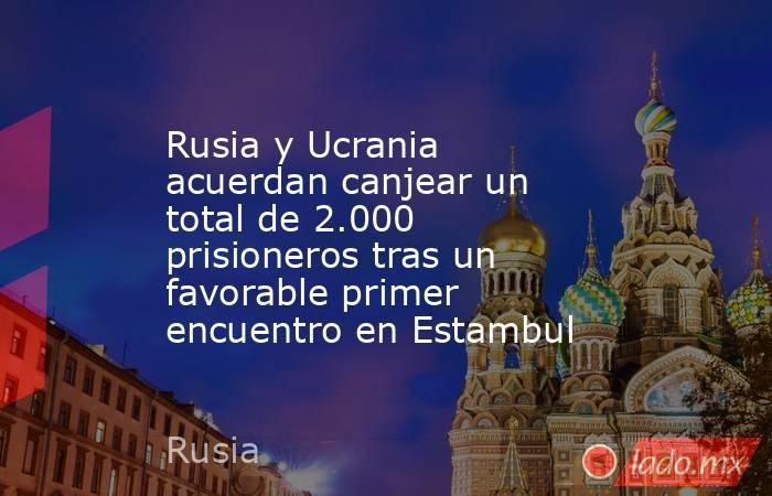 Rusia y Ucrania acuerdan canjear un total de 2.000 prisioneros tras un favorable primer encuentro en Estambul. Noticias en tiempo real