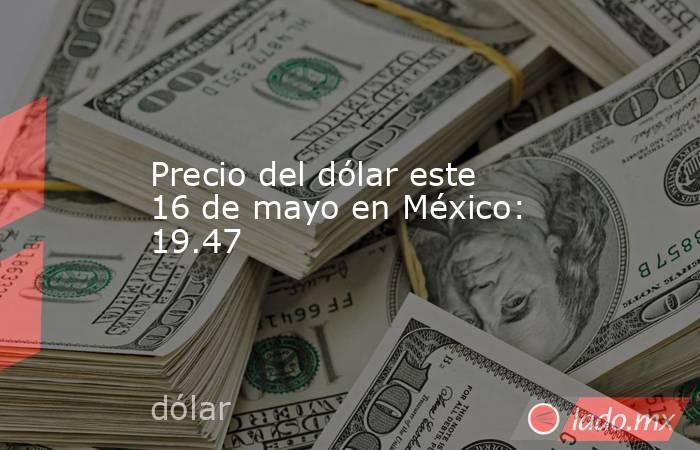 Precio del dólar este 16 de mayo en México: 19.47. Noticias en tiempo real