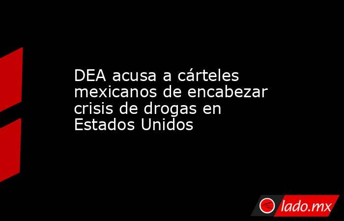 DEA acusa a cárteles mexicanos de encabezar crisis de drogas en Estados Unidos. Noticias en tiempo real