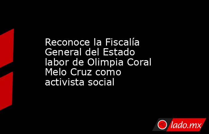 Reconoce la Fiscalía General del Estado labor de Olimpia Coral Melo Cruz como activista social. Noticias en tiempo real