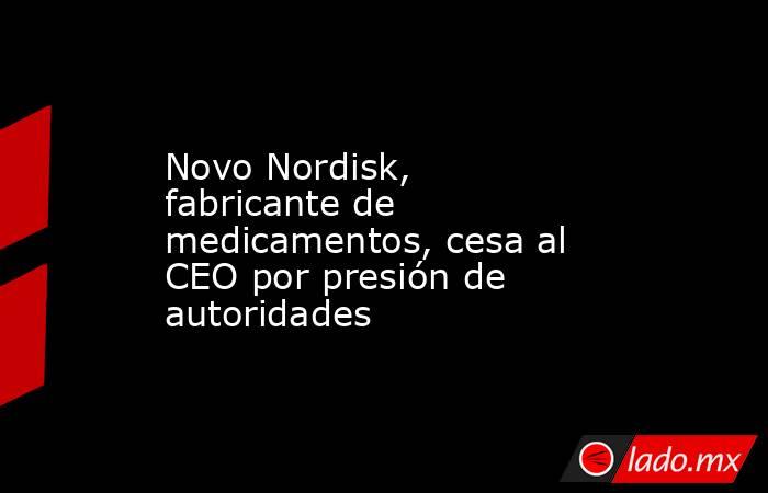 Novo Nordisk, fabricante de medicamentos, cesa al CEO por presión de autoridades. Noticias en tiempo real
