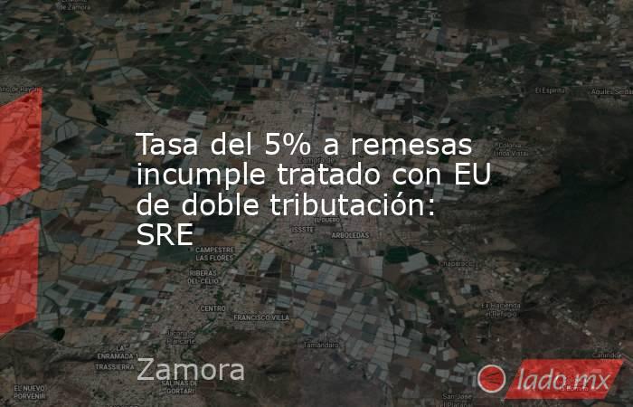 Tasa del 5% a remesas incumple tratado con EU de doble tributación: SRE. Noticias en tiempo real