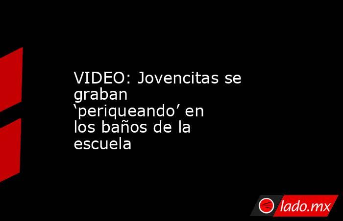 VIDEO: Jovencitas se graban ‘periqueando’ en los baños de la escuela. Noticias en tiempo real