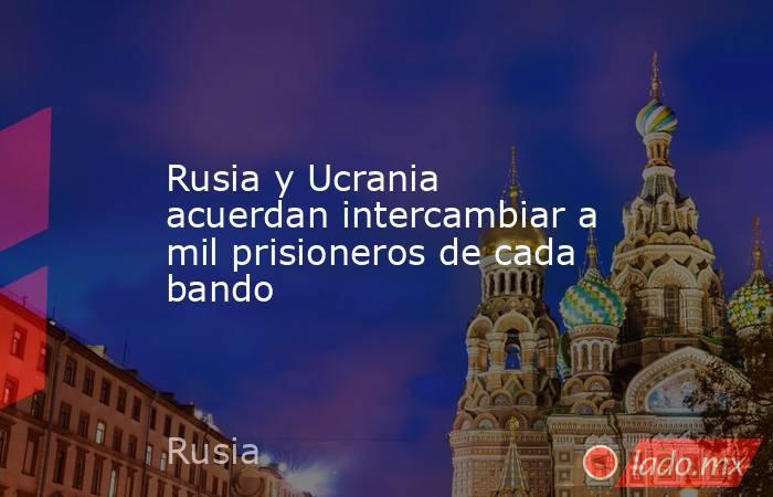 Rusia y Ucrania acuerdan intercambiar a mil prisioneros de cada bando. Noticias en tiempo real