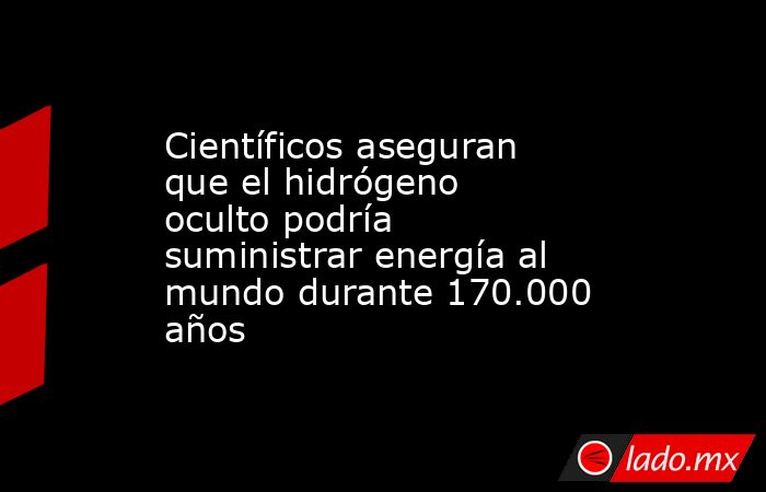Científicos aseguran que el hidrógeno oculto podría suministrar energía al mundo durante 170.000 años. Noticias en tiempo real