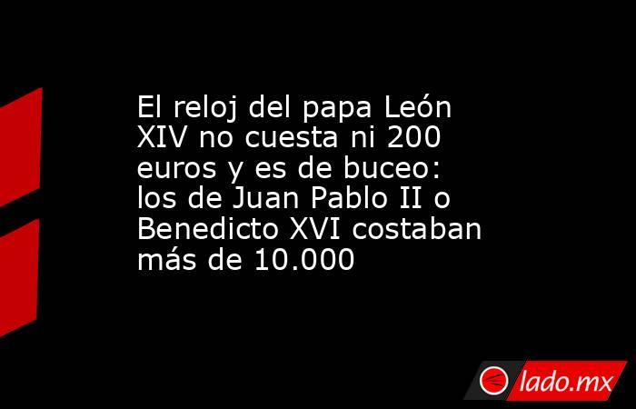 El reloj del papa León XIV no cuesta ni 200 euros y es de buceo: los de Juan Pablo II o Benedicto XVI costaban más de 10.000  . Noticias en tiempo real