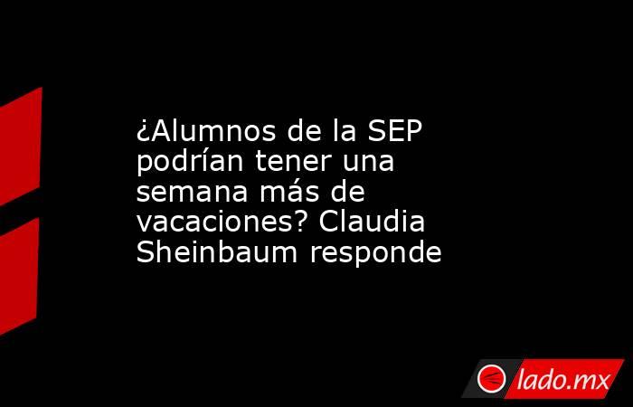 ¿Alumnos de la SEP podrían tener una semana más de vacaciones? Claudia Sheinbaum responde. Noticias en tiempo real