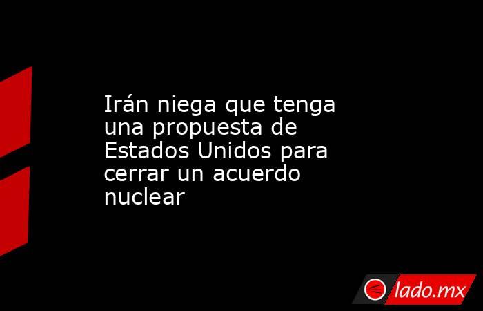 Irán niega que tenga una propuesta de Estados Unidos para cerrar un acuerdo nuclear. Noticias en tiempo real