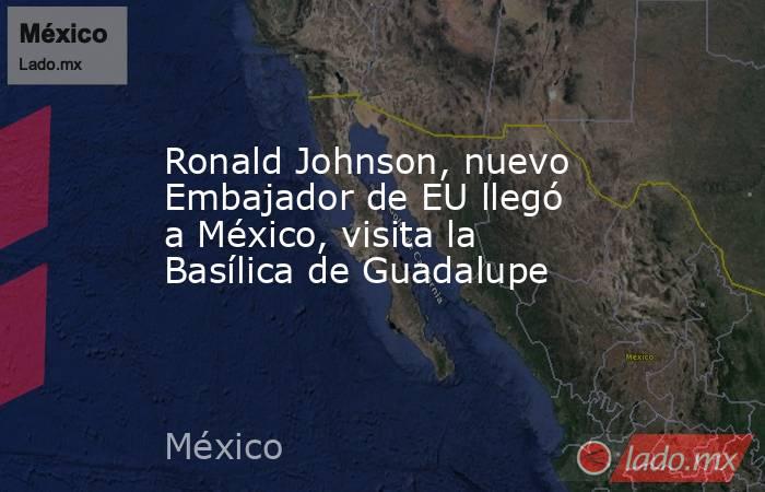 Ronald Johnson, nuevo Embajador de EU llegó a México, visita la Basílica de Guadalupe. Noticias en tiempo real